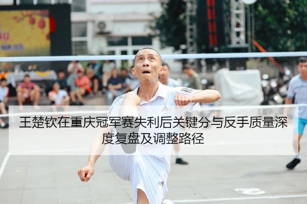 王楚钦在重庆冠军赛失利后关键分与反手质量深度复盘及调整路径