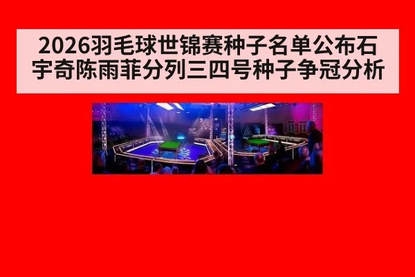 2026羽毛球世锦赛种子名单公布石宇奇陈雨菲分列三四号种子争冠分析